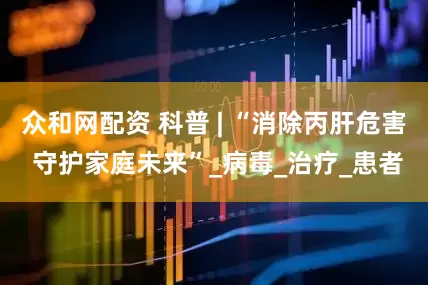 众和网配资 科普 | “消除丙肝危害 守护家庭未来”_病毒_治疗_患者