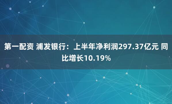 第一配资 浦发银行：上半年净利润297.37亿元 同比增长10.19%