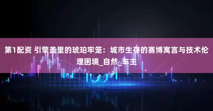 第1配资 引擎盖里的琥珀牢笼：城市生存的赛博寓言与技术伦理困境_自然_车主