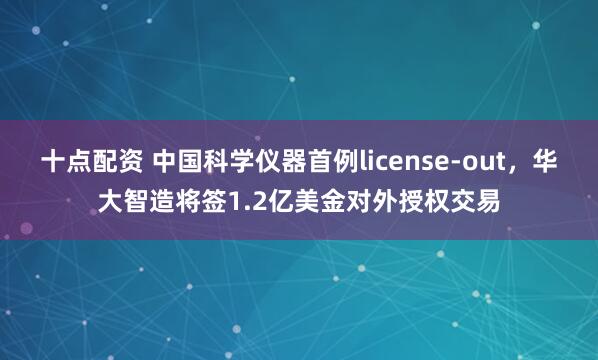 十点配资 中国科学仪器首例license-out，华大智造将签1.2亿美金对外授权交易