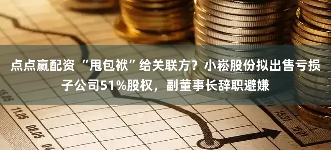 点点赢配资 “甩包袱”给关联方？小崧股份拟出售亏损子公司51%股权，副董事长辞职避嫌