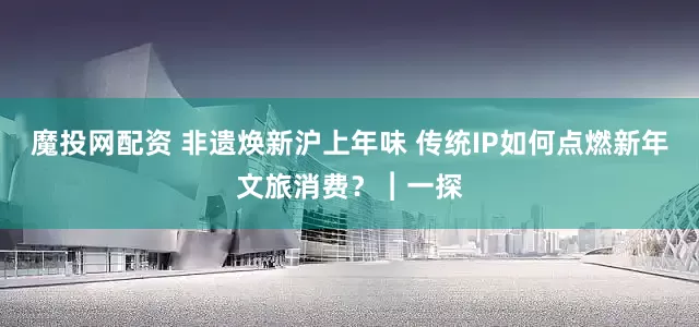 魔投网配资 非遗焕新沪上年味 传统IP如何点燃新年文旅消费？︱一探