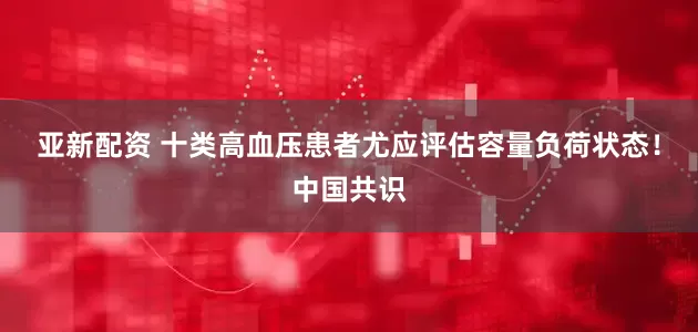 亚新配资 十类高血压患者尤应评估容量负荷状态！中国共识