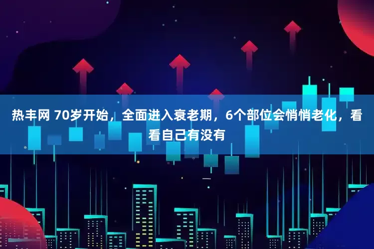 热丰网 70岁开始，全面进入衰老期，6个部位会悄悄老化，看看自己有没有